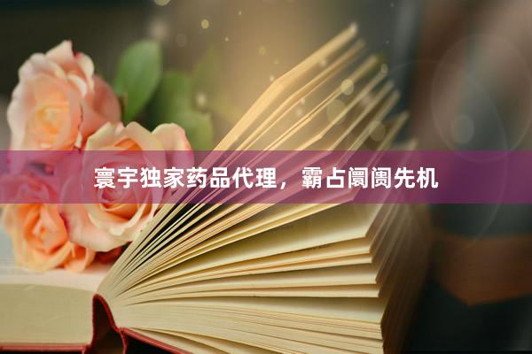 寰宇独家药品代理，霸占阛阓先机