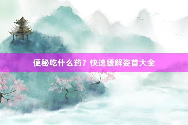 便秘吃什么药？快速缓解姿首大全